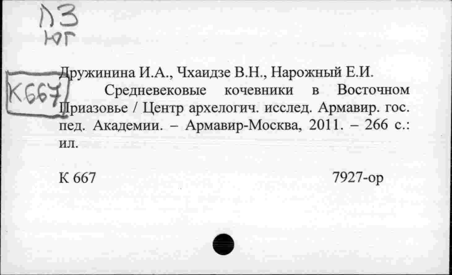 ﻿ьз

ружинина И.А., Чхаидзе B.H., Нарожный Е.И.
Средневековые кочевники в Восточном риазовье / Центр архелогич. исслед. Армавир, гос. пед. Академии. - Армавир-Москва, 2011. - 266 с.:
ил.
К 667
7927-ор